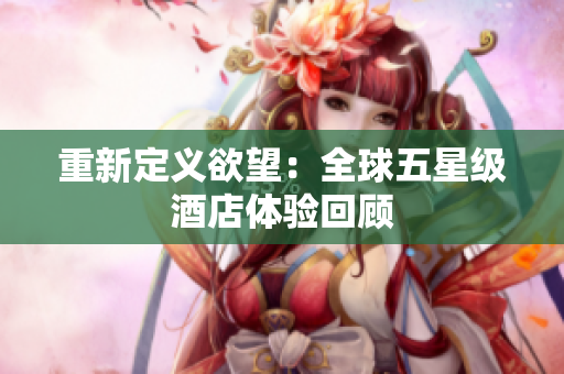 重新定义欲望：全球五星级酒店体验回顾