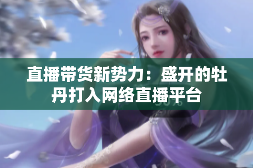 直播带货新势力：盛开的牡丹打入网络直播平台