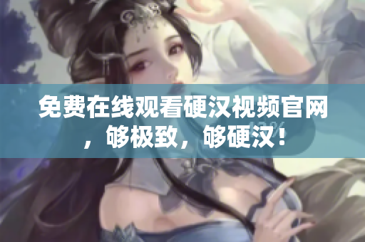 免费在线观看硬汉视频官网，够极致，够硬汉！