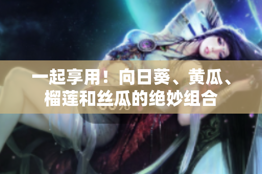 一起享用！向日葵、黄瓜、榴莲和丝瓜的绝妙组合