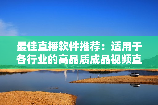 最佳直播软件推荐：适用于各行业的高品质成品视频直播软件