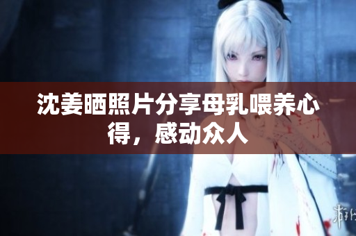 沈姜晒照片分享母乳喂养心得，感动众人