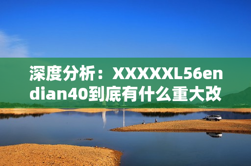 深度分析：XXXXXL56endian40到底有什么重大改变？