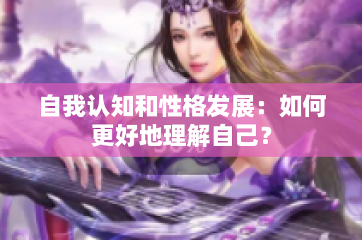 自我认知和性格发展：如何更好地理解自己？
