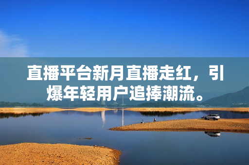 直播平台新月直播走红，引爆年轻用户追捧潮流。