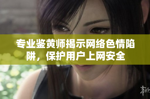 专业鉴黄师揭示网络色情陷阱，保护用户上网安全