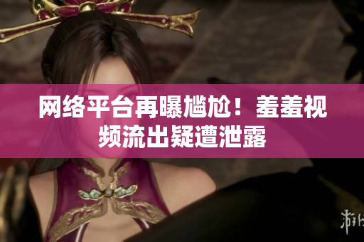网络平台再曝尴尬！羞羞视频流出疑遭泄露