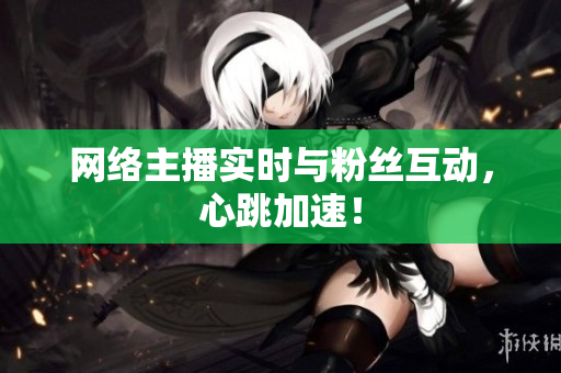 网络主播实时与粉丝互动，心跳加速！