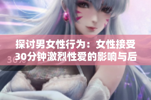 探讨男女性行为：女性接受30分钟激烈性爱的影响与后果
