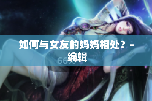 如何与女友的妈妈相处？- 编辑