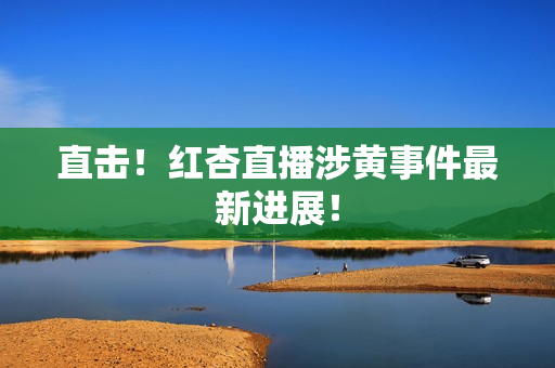 直击！红杏直播涉黄事件最新进展！