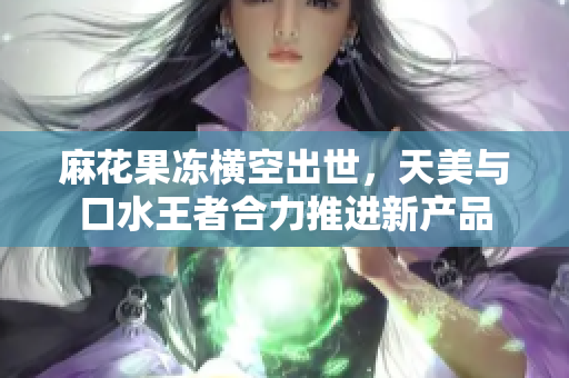 麻花果冻横空出世，天美与口水王者合力推进新产品