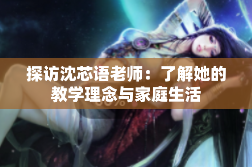 探访沈芯语老师：了解她的教学理念与家庭生活
