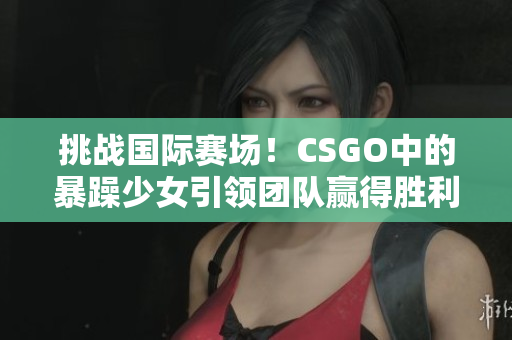 挑战国际赛场！CSGO中的暴躁少女引领团队赢得胜利