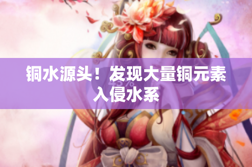 铜水源头！发现大量铜元素入侵水系
