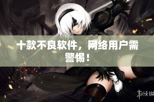 十款不良软件，网络用户需警惕！