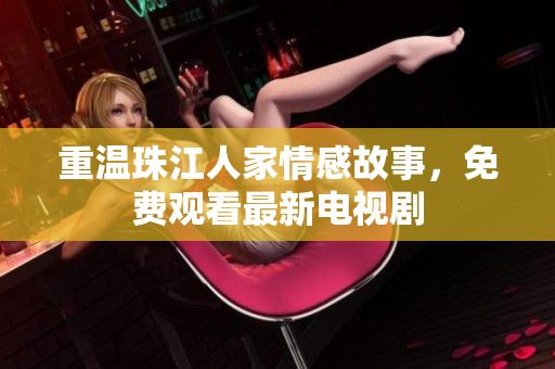 重温珠江人家情感故事，免费观看最新电视剧