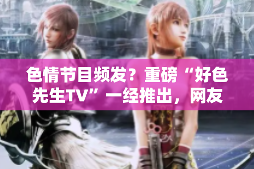 色情节目频发？重磅“好色先生TV”一经推出，网友热烈追捧