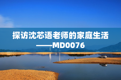 探访沈芯语老师的家庭生活——MD0076