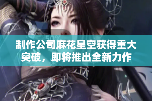 制作公司麻花星空获得重大突破，即将推出全新力作