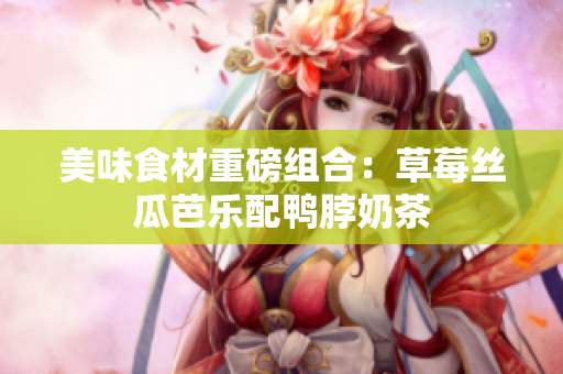 美味食材重磅组合：草莓丝瓜芭乐配鸭脖奶茶