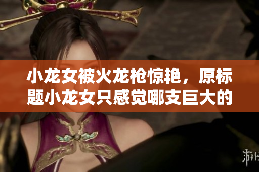 小龙女被火龙枪惊艳，原标题小龙女只感觉哪支巨大的火龙枪