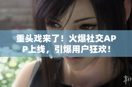 重头戏来了！火爆社交APP上线，引爆用户狂欢！