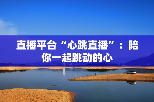 直播平台“心跳直播”：陪你一起跳动的心