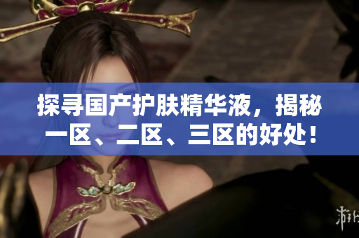 探寻国产护肤精华液，揭秘一区、二区、三区的好处！