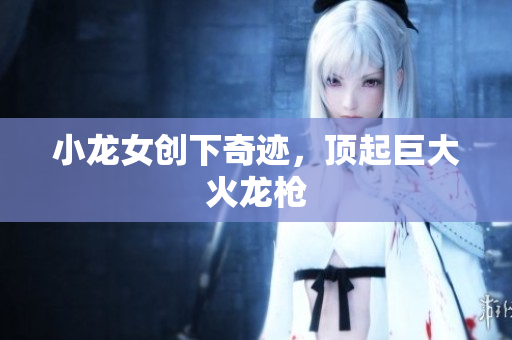 小龙女创下奇迹，顶起巨大火龙枪