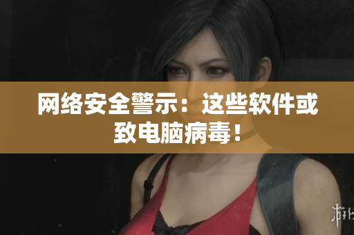 网络安全警示：这些软件或致电脑病毒！