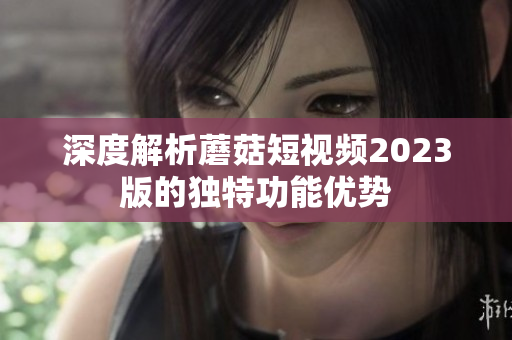 深度解析蘑菇短视频2023版的独特功能优势