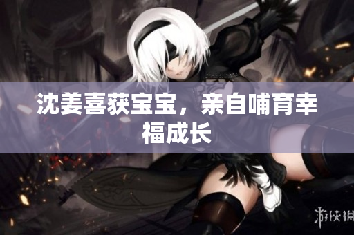 沈姜喜获宝宝，亲自哺育幸福成长