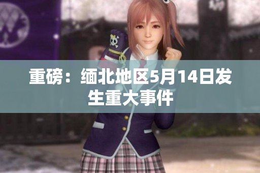 重磅：缅北地区5月14日发生重大事件