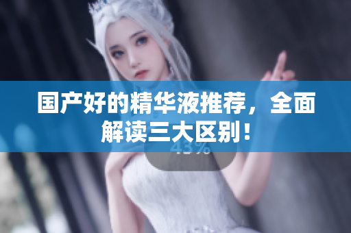 国产好的精华液推荐，全面解读三大区别！