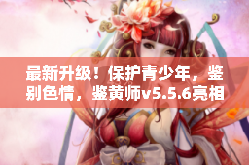 最新升级！保护青少年，鉴别色情，鉴黄师v5.5.6亮相