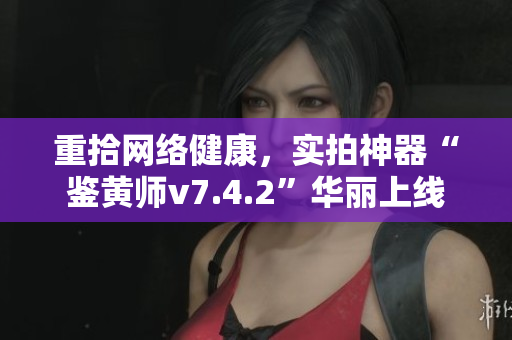 重拾网络健康，实拍神器“鉴黄师v7.4.2”华丽上线