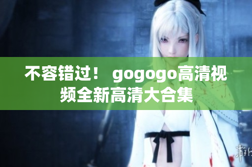 不容错过！ gogogo高清视频全新高清大合集