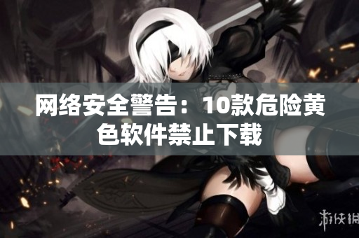 网络安全警告：10款危险黄色软件禁止下载