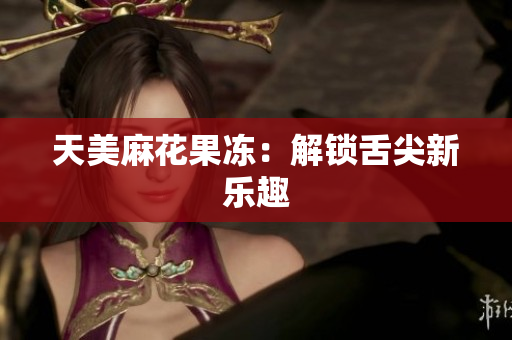 天美麻花果冻：解锁舌尖新乐趣