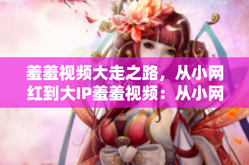 羞羞视频大走之路，从小网红到大IP羞羞视频：从小网红步步走向大IP