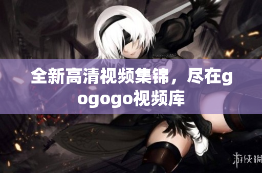 全新高清视频集锦，尽在gogogo视频库