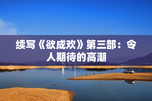 续写《欲成欢》第三部：令人期待的高潮