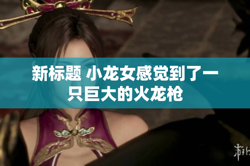 新标题 小龙女感觉到了一只巨大的火龙枪