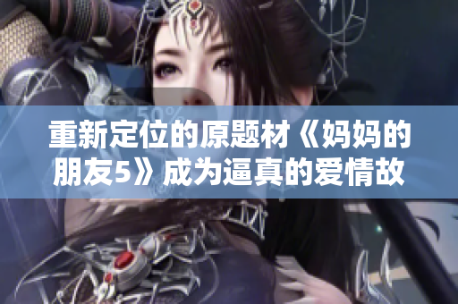 重新定位的原题材《妈妈的朋友5》成为逼真的爱情故事？