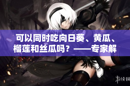 可以同时吃向日葵、黄瓜、榴莲和丝瓜吗？——专家解答