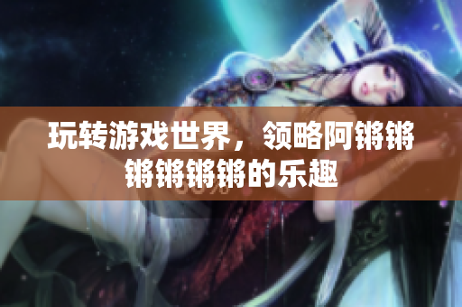 玩转游戏世界，领略阿锵锵锵锵锵锵的乐趣