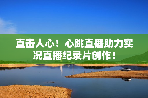 直击人心！心跳直播助力实况直播纪录片创作！