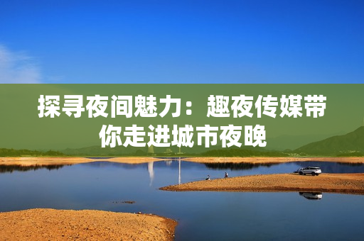 探寻夜间魅力：趣夜传媒带你走进城市夜晚