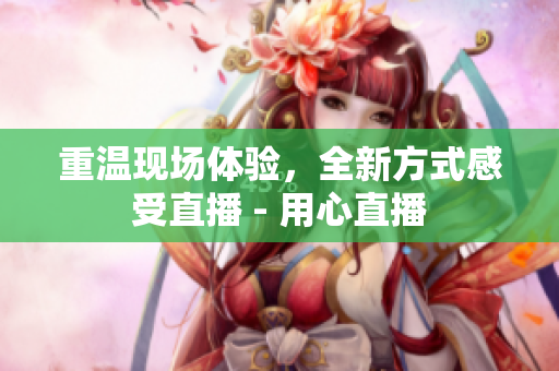 重温现场体验，全新方式感受直播 - 用心直播